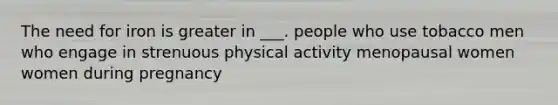 The need for iron is greater in ___. people who use tobacco men who engage in strenuous physical activity menopausal women women during pregnancy