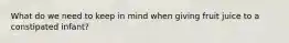 What do we need to keep in mind when giving fruit juice to a constipated infant?
