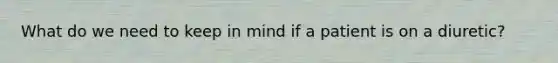 What do we need to keep in mind if a patient is on a diuretic?