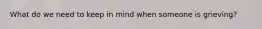 What do we need to keep in mind when someone is grieving?