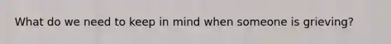 What do we need to keep in mind when someone is grieving?