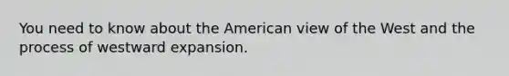 You need to know about the American view of the West and the process of westward expansion.