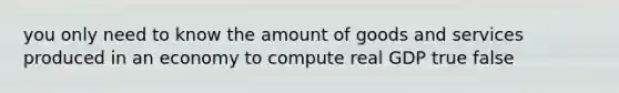 you only need to know the amount of goods and services produced in an economy to compute real GDP true false