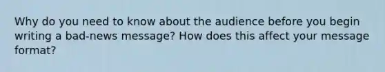 Why do you need to know about the audience before you begin writing a bad-news message? How does this affect your message format?