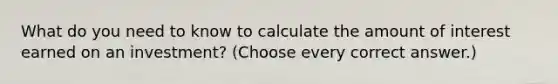 What do you need to know to calculate the amount of interest earned on an investment? (Choose every correct answer.)