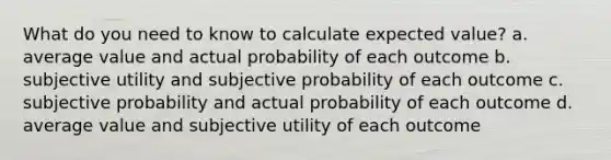 What do you need to know to calculate expected value? a. average value and actual probability of each outcome b. subjective utility and subjective probability of each outcome c. subjective probability and actual probability of each outcome d. average value and subjective utility of each outcome