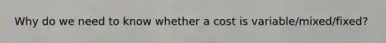 Why do we need to know whether a cost is variable/mixed/fixed?