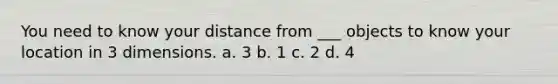 You need to know your distance from ___ objects to know your location in 3 dimensions. a. 3 b. 1 c. 2 d. 4