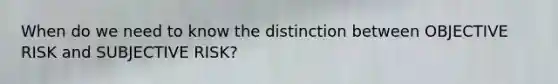 When do we need to know the distinction between OBJECTIVE RISK and SUBJECTIVE RISK?