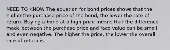 NEED TO KNOW The equation for bond prices shows that the higher the purchase price of the​ bond, the lower the rate of return. Buying a bond at a high price means that the difference made between the purchase price and face value can be small and even negative. The higher the​ price, the lower the overall rate of return is.