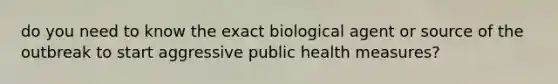 do you need to know the exact biological agent or source of the outbreak to start aggressive public health measures?