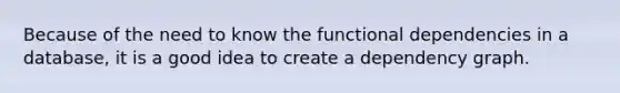 Because of the need to know the functional dependencies in a database, it is a good idea to create a dependency graph.