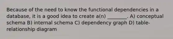 Because of the need to know the functional dependencies in a database, it is a good idea to create a(n) ________. A) conceptual schema B) internal schema C) dependency graph D) table-relationship diagram