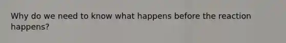 Why do we need to know what happens before the reaction happens?