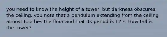 you need to know the height of a tower, but darkness obscures the ceiling. you note that a pendulum extending from the ceiling almost touches the floor and that its period is 12 s. How tall is the tower?