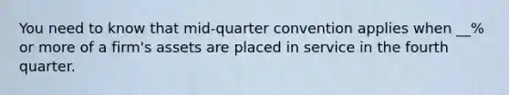 You need to know that mid-quarter convention applies when __% or more of a firm's assets are placed in service in the fourth quarter.