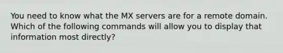 You need to know what the MX servers are for a remote domain. Which of the following commands will allow you to display that information most directly?