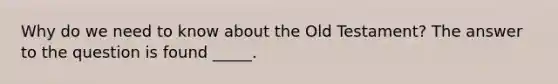 Why do we need to know about the Old Testament? The answer to the question is found _____.