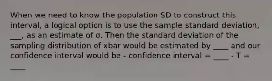 When we need to know the population SD to construct this interval, a logical option is to use the sample <a href='https://www.questionai.com/knowledge/kqGUr1Cldy-standard-deviation' class='anchor-knowledge'>standard deviation</a>, ___, as an estimate of σ. Then the standard deviation of the sampling distribution of xbar would be estimated by ____ and our confidence interval would be - confidence interval = ____ - T = ____