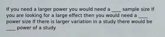 If you need a larger power you would need a ____ sample size If you are looking for a large effect then you would need a ____ power size If there is larger variation in a study there would be ____ power of a study