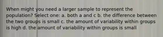 When might you need a larger sample to represent the population? Select one: a. both a and c b. the difference between the two groups is small c. the amount of variability within groups is high d. the amount of variability within groups is small