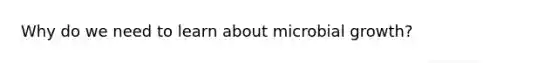 Why do we need to learn about microbial growth?