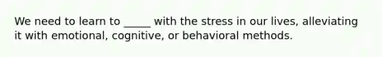 We need to learn to _____ with the stress in our lives, alleviating it with emotional, cognitive, or behavioral methods.