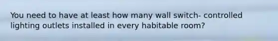 You need to have at least how many wall switch- controlled lighting outlets installed in every habitable room?