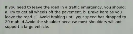 If you need to leave the road in a traffic emergency, you should: a. Try to get all wheels off the pavement. b. Brake hard as you leave the road. C. Avoid braking until your speed has dropped to 20 mph. d.Avoid the shoulder because most shoulders will not support a large vehicle.