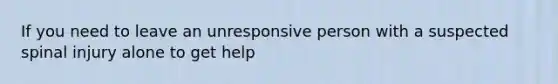 If you need to leave an unresponsive person with a suspected spinal injury alone to get help