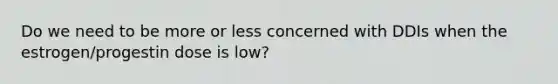 Do we need to be more or less concerned with DDIs when the estrogen/progestin dose is low?