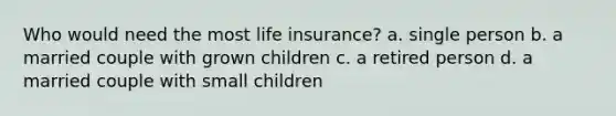 Who would need the most life insurance? a. single person b. a married couple with grown children c. a retired person d. a married couple with small children