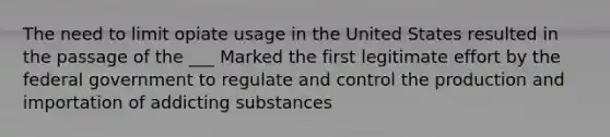 The need to limit opiate usage in the United States resulted in the passage of the ___ Marked the first legitimate effort by the federal government to regulate and control the production and importation of addicting substances