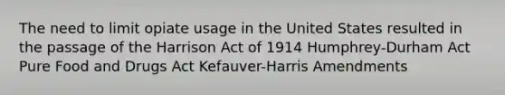 The need to limit opiate usage in the United States resulted in the passage of the Harrison Act of 1914 Humphrey-Durham Act Pure Food and Drugs Act Kefauver-Harris Amendments