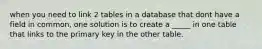 when you need to link 2 tables in a database that dont have a field in common, one solution is to create a _____ in one table that links to the primary key in the other table.