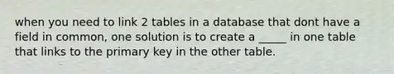 when you need to link 2 tables in a database that dont have a field in common, one solution is to create a _____ in one table that links to the primary key in the other table.