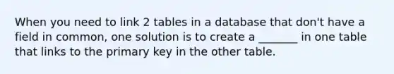 When you need to link 2 tables in a database that don't have a field in common, one solution is to create a _______ in one table that links to the primary key in the other table.