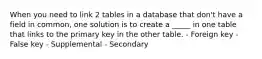 When you need to link 2 tables in a database that don't have a field in common, one solution is to create a _____ in one table that links to the primary key in the other table. - Foreign key - False key - Supplemental - Secondary