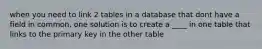 when you need to link 2 tables in a database that dont have a field in common, one solution is to create a ____ in one table that links to the primary key in the other table