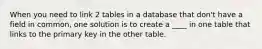 When you need to link 2 tables in a database that don't have a field in common, one solution is to create a ____ in one table that links to the primary key in the other table.