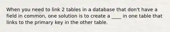 When you need to link 2 tables in a database that don't have a field in common, one solution is to create a ____ in one table that links to the primary key in the other table.