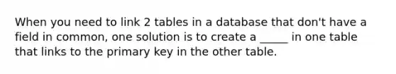 When you need to link 2 tables in a database that don't have a field in common, one solution is to create a _____ in one table that links to the primary key in the other table.