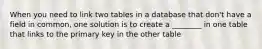 When you need to link two tables in a database that don't have a field in common, one solution is to create a ________ in one table that links to the primary key in the other table