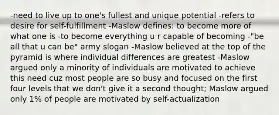 -need to live up to one's fullest and unique potential -refers to desire for self-fulfillment -Maslow defines: to become more of what one is -to become everything u r capable of becoming -"be all that u can be" army slogan -Maslow believed at the top of the pyramid is where individual differences are greatest -Maslow argued only a minority of individuals are motivated to achieve this need cuz most people are so busy and focused on the first four levels that we don't give it a second thought; Maslow argued only 1% of people are motivated by self-actualization