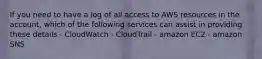 If you need to have a log of all access to AWS resources in the account, which of the following services can assist in providing these details - CloudWatch - CloudTrail - amazon EC2 - amazon SNS