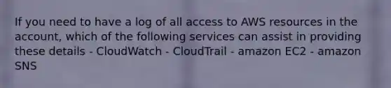 If you need to have a log of all access to AWS resources in the account, which of the following services can assist in providing these details - CloudWatch - CloudTrail - amazon EC2 - amazon SNS