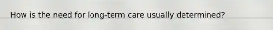 How is the need for long-term care usually determined?