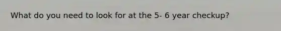 What do you need to look for at the 5- 6 year checkup?