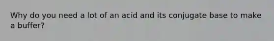 Why do you need a lot of an acid and its conjugate base to make a buffer?