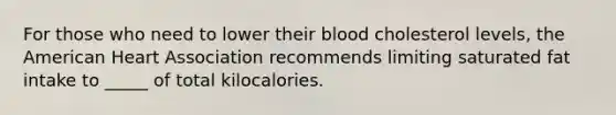 For those who need to lower their blood cholesterol levels, the American Heart Association recommends limiting saturated fat intake to _____ of total kilocalories.